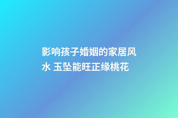 影响孩子婚姻的家居风水 玉坠能旺正缘桃花